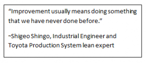 “Improvement usually means doing something that we have never done before.”  ~Shigeo Shingo, Industrial Engineer and Toyota Production System lean expert